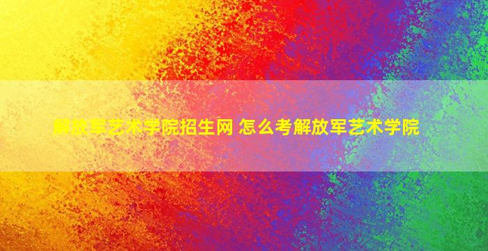 解放军艺术学院招生网 怎么考解放军艺术学院